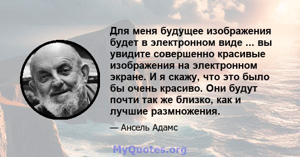 Для меня будущее изображения будет в электронном виде ... вы увидите совершенно красивые изображения на электронном экране. И я скажу, что это было бы очень красиво. Они будут почти так же близко, как и лучшие