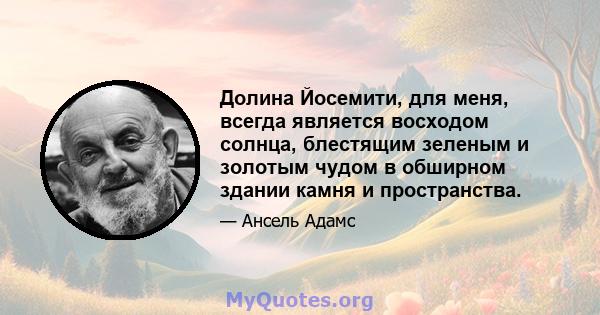 Долина Йосемити, для меня, всегда является восходом солнца, блестящим зеленым и золотым чудом в обширном здании камня и пространства.