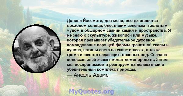 Долина Йосемити, для меня, всегда является восходом солнца, блестящим зеленым и золотым чудом в обширном здании камня и пространства. Я не знаю о скульптуре, живописи или музыке, которая превышает убедительное духовное