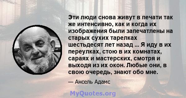 Эти люди снова живут в печати так же интенсивно, как и когда их изображения были запечатлены на старых сухих тарелках шестьдесят лет назад ... Я иду в их переулках, стою в их комнатах, сараях и мастерских, смотря и