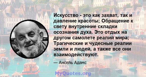 Искусство - это как захват, так и давление красоты; Обращение к свету внутренние складки осознания духа. Это отдых на другом самолете реалий мира; Трагические и чудесные реалии земли и людей, а также все они