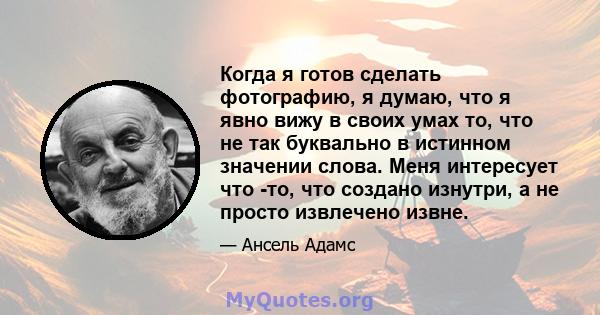 Когда я готов сделать фотографию, я думаю, что я явно вижу в своих умах то, что не так буквально в истинном значении слова. Меня интересует что -то, что создано изнутри, а не просто извлечено извне.