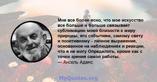 Мне все более ясно, что мое искусство все больше и больше связывает сублимацию моей близости к миру природы, его событиям, самому свету и позитивному - личное выражение, основанное на наблюдениях и реакции, что я не