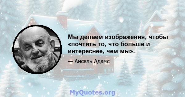 Мы делаем изображения, чтобы «почтить то, что больше и интереснее, чем мы».