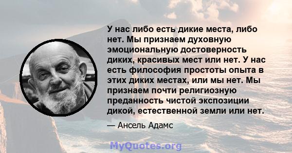 У нас либо есть дикие места, либо нет. Мы признаем духовную эмоциональную достоверность диких, красивых мест или нет. У нас есть философия простоты опыта в этих диких местах, или мы нет. Мы признаем почти религиозную