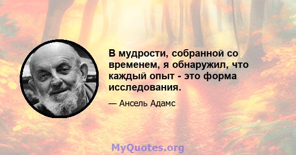 В мудрости, собранной со временем, я обнаружил, что каждый опыт - это форма исследования.