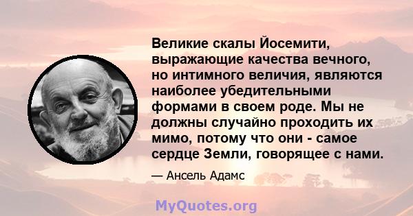 Великие скалы Йосемити, выражающие качества вечного, но интимного величия, являются наиболее убедительными формами в своем роде. Мы не должны случайно проходить их мимо, потому что они - самое сердце Земли, говорящее с