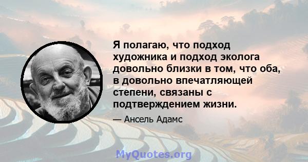 Я полагаю, что подход художника и подход эколога довольно близки в том, что оба, в довольно впечатляющей степени, связаны с подтверждением жизни.