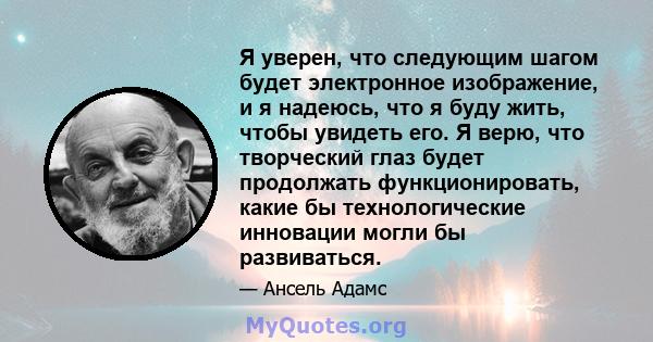 Я уверен, что следующим шагом будет электронное изображение, и я надеюсь, что я буду жить, чтобы увидеть его. Я верю, что творческий глаз будет продолжать функционировать, какие бы технологические инновации могли бы