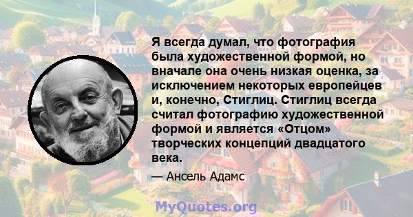 Я всегда думал, что фотография была художественной формой, но вначале она очень низкая оценка, за исключением некоторых европейцев и, конечно, Стиглиц. Стиглиц всегда считал фотографию художественной формой и является