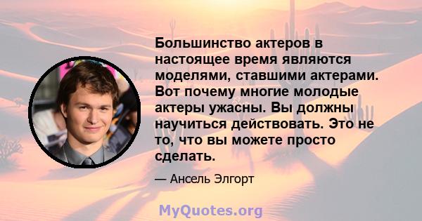 Большинство актеров в настоящее время являются моделями, ставшими актерами. Вот почему многие молодые актеры ужасны. Вы должны научиться действовать. Это не то, что вы можете просто сделать.