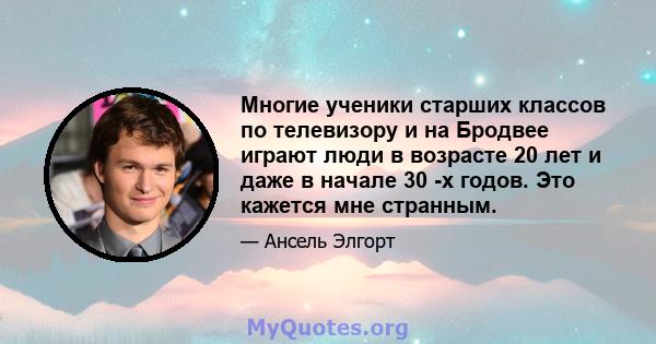 Многие ученики старших классов по телевизору и на Бродвее играют люди в возрасте 20 лет и даже в начале 30 -х годов. Это кажется мне странным.