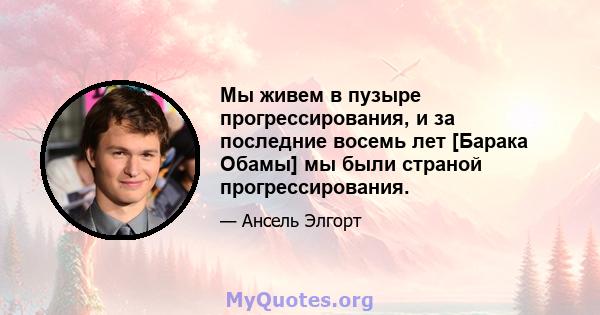 Мы живем в пузыре прогрессирования, и за последние восемь лет [Барака Обамы] мы были страной прогрессирования.