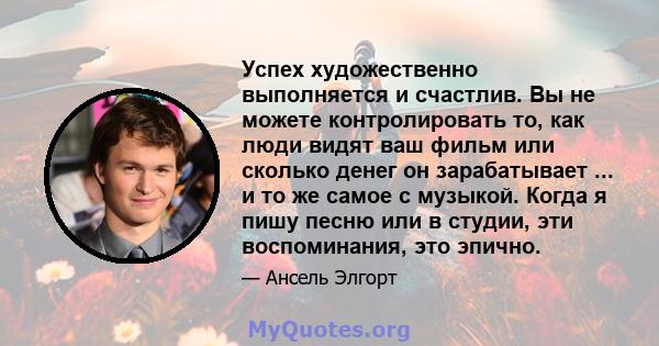 Успех художественно выполняется и счастлив. Вы не можете контролировать то, как люди видят ваш фильм или сколько денег он зарабатывает ... и то же самое с музыкой. Когда я пишу песню или в студии, эти воспоминания, это