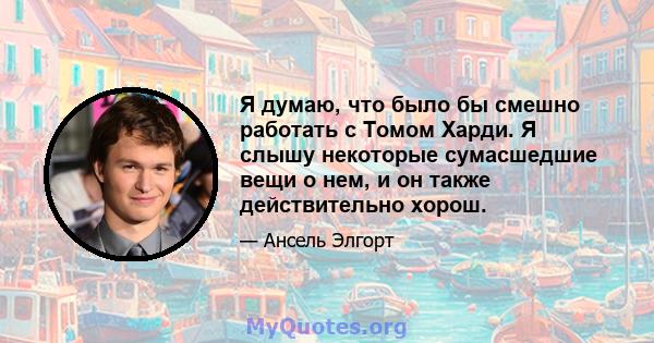 Я думаю, что было бы смешно работать с Томом Харди. Я слышу некоторые сумасшедшие вещи о нем, и он также действительно хорош.