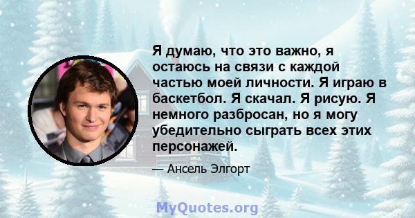 Я думаю, что это важно, я остаюсь на связи с каждой частью моей личности. Я играю в баскетбол. Я скачал. Я рисую. Я немного разбросан, но я могу убедительно сыграть всех этих персонажей.