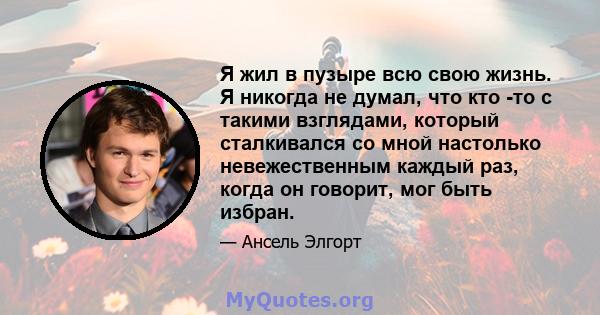 Я жил в пузыре всю свою жизнь. Я никогда не думал, что кто -то с такими взглядами, который сталкивался со мной настолько невежественным каждый раз, когда он говорит, мог быть избран.