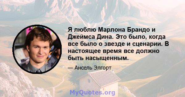 Я люблю Марлона Брандо и Джеймса Дина. Это было, когда все было о звезде и сценарии. В настоящее время все должно быть насыщенным.