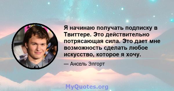 Я начинаю получать подписку в Твиттере. Это действительно потрясающая сила. Это дает мне возможность сделать любое искусство, которое я хочу.