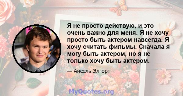 Я не просто действую, и это очень важно для меня. Я не хочу просто быть актером навсегда. Я хочу считать фильмы. Сначала я могу быть актером, но я не только хочу быть актером.