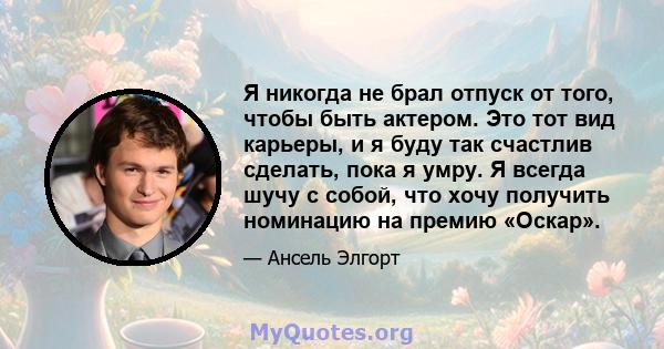 Я никогда не брал отпуск от того, чтобы быть актером. Это тот вид карьеры, и я буду так счастлив сделать, пока я умру. Я всегда шучу с собой, что хочу получить номинацию на премию «Оскар».