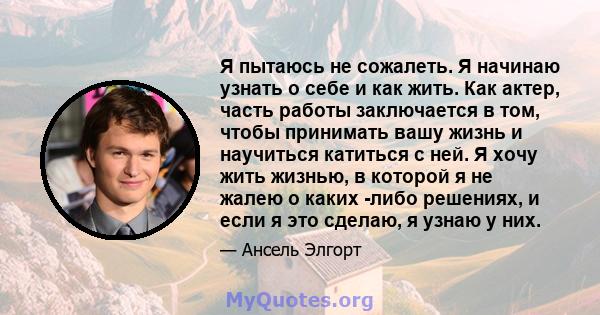 Я пытаюсь не сожалеть. Я начинаю узнать о себе и как жить. Как актер, часть работы заключается в том, чтобы принимать вашу жизнь и научиться катиться с ней. Я хочу жить жизнью, в которой я не жалею о каких -либо