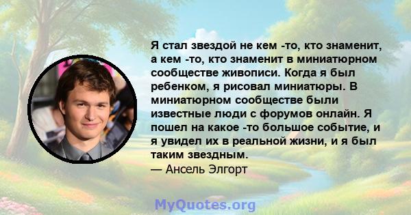 Я стал звездой не кем -то, кто знаменит, а кем -то, кто знаменит в миниатюрном сообществе живописи. Когда я был ребенком, я рисовал миниатюры. В миниатюрном сообществе были известные люди с форумов онлайн. Я пошел на