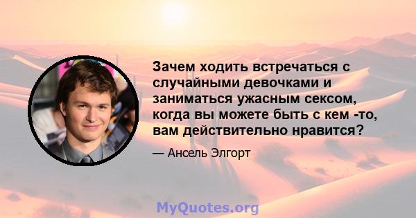 Зачем ходить встречаться с случайными девочками и заниматься ужасным сексом, когда вы можете быть с кем -то, вам действительно нравится?