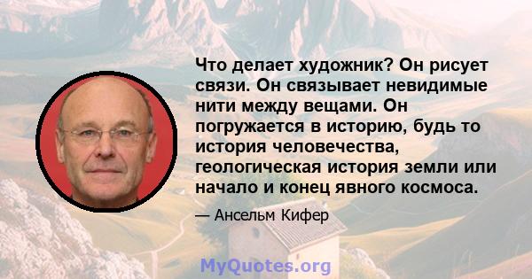 Что делает художник? Он рисует связи. Он связывает невидимые нити между вещами. Он погружается в историю, будь то история человечества, геологическая история земли или начало и конец явного космоса.