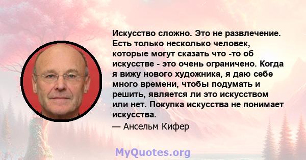 Искусство сложно. Это не развлечение. Есть только несколько человек, которые могут сказать что -то об искусстве - это очень ограничено. Когда я вижу нового художника, я даю себе много времени, чтобы подумать и решить,