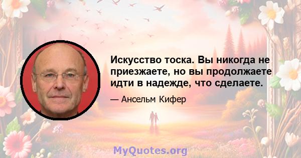 Искусство тоска. Вы никогда не приезжаете, но вы продолжаете идти в надежде, что сделаете.