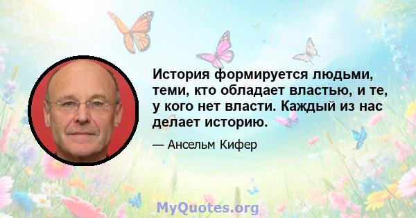 История формируется людьми, теми, кто обладает властью, и те, у кого нет власти. Каждый из нас делает историю.