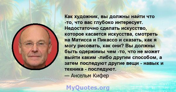 Как художник, вы должны найти что -то, что вас глубоко интересует. Недостаточно сделать искусство, которое касается искусства, смотреть на Матисса и Пикассо и сказать, как я могу рисовать, как они? Вы должны быть