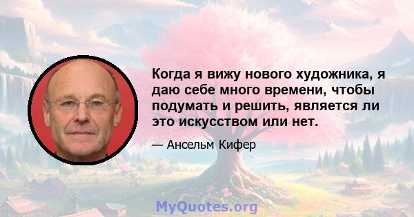 Когда я вижу нового художника, я даю себе много времени, чтобы подумать и решить, является ли это искусством или нет.