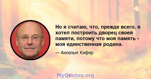 Но я считаю, что, прежде всего, я хотел построить дворец своей памяти, потому что моя память - моя единственная родина.