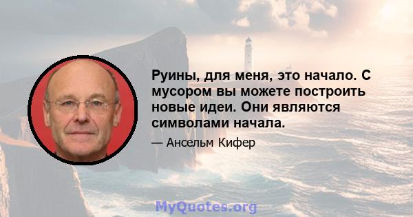 Руины, для меня, это начало. С мусором вы можете построить новые идеи. Они являются символами начала.