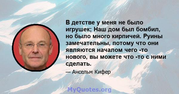 В детстве у меня не было игрушек; Наш дом был бомбил, но было много кирпичей. Руины замечательны, потому что они являются началом чего -то нового, вы можете что -то с ними сделать.