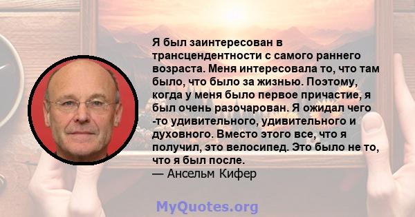 Я был заинтересован в трансцендентности с самого раннего возраста. Меня интересовала то, что там было, что было за жизнью. Поэтому, когда у меня было первое причастие, я был очень разочарован. Я ожидал чего -то