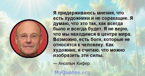 Я придерживаюсь мнения, что есть художники и не соракащие. Я думаю, что это так, как всегда было и всегда будет. Я не верю, что мы находимся в центре мира. Возможно, есть боги, которые не относятся к человеку. Как