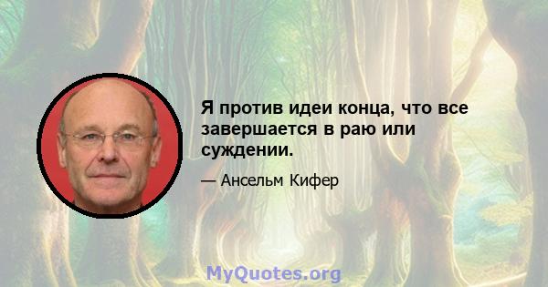 Я против идеи конца, что все завершается в раю или суждении.