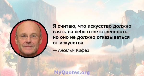 Я считаю, что искусство должно взять на себя ответственность, но оно не должно отказываться от искусства.