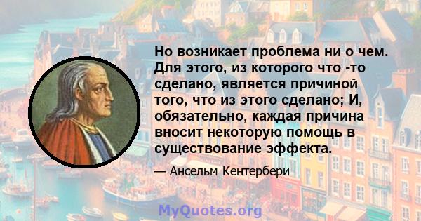 Но возникает проблема ни о чем. Для этого, из которого что -то сделано, является причиной того, что из этого сделано; И, обязательно, каждая причина вносит некоторую помощь в существование эффекта.