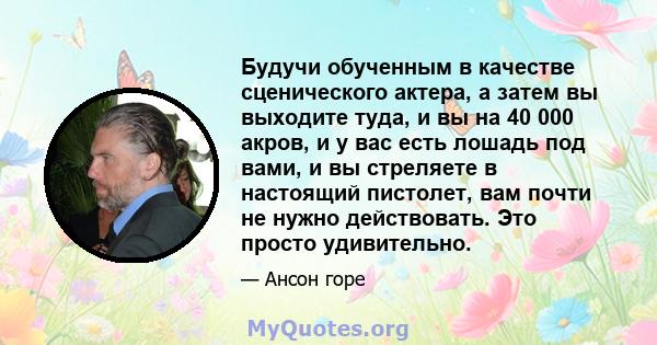 Будучи обученным в качестве сценического актера, а затем вы выходите туда, и вы на 40 000 акров, и у вас есть лошадь под вами, и вы стреляете в настоящий пистолет, вам почти не нужно действовать. Это просто удивительно.