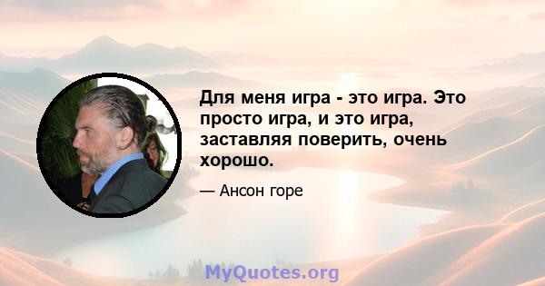 Для меня игра - это игра. Это просто игра, и это игра, заставляя поверить, очень хорошо.