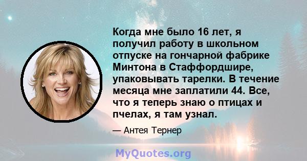 Когда мне было 16 лет, я получил работу в школьном отпуске на гончарной фабрике Минтона в Стаффордшире, упаковывать тарелки. В течение месяца мне заплатили 44. Все, что я теперь знаю о птицах и пчелах, я там узнал.