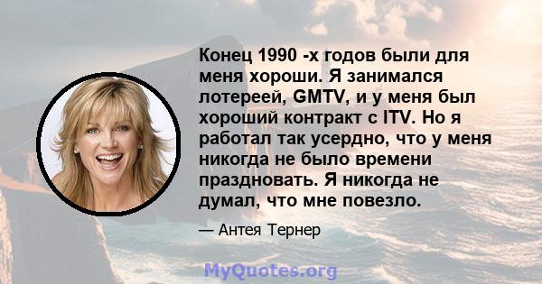 Конец 1990 -х годов были для меня хороши. Я занимался лотереей, GMTV, и у меня был хороший контракт с ITV. Но я работал так усердно, что у меня никогда не было времени праздновать. Я никогда не думал, что мне повезло.