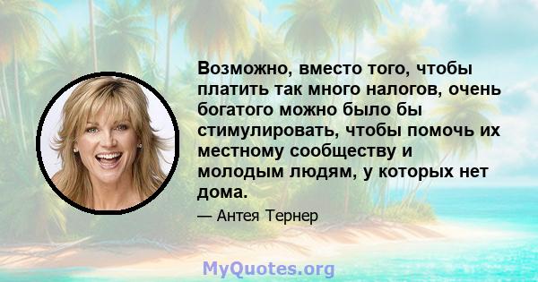 Возможно, вместо того, чтобы платить так много налогов, очень богатого можно было бы стимулировать, чтобы помочь их местному сообществу и молодым людям, у которых нет дома.