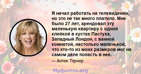 Я начал работать на телевидении, но это не так много платило. Мне было 27 лет, арендовал эту маленькую квартиру с одной клейкой в ​​кустах Пастуха, Западный Лондон, с ванной комнатой, настолько маленькой, что кто-то из