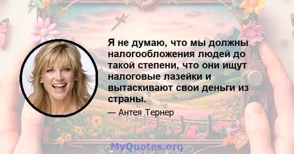 Я не думаю, что мы должны налогообложения людей до такой степени, что они ищут налоговые лазейки и вытаскивают свои деньги из страны.