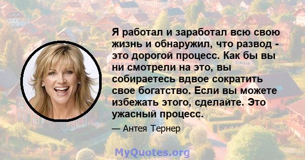 Я работал и заработал всю свою жизнь и обнаружил, что развод - это дорогой процесс. Как бы вы ни смотрели на это, вы собираетесь вдвое сократить свое богатство. Если вы можете избежать этого, сделайте. Это ужасный